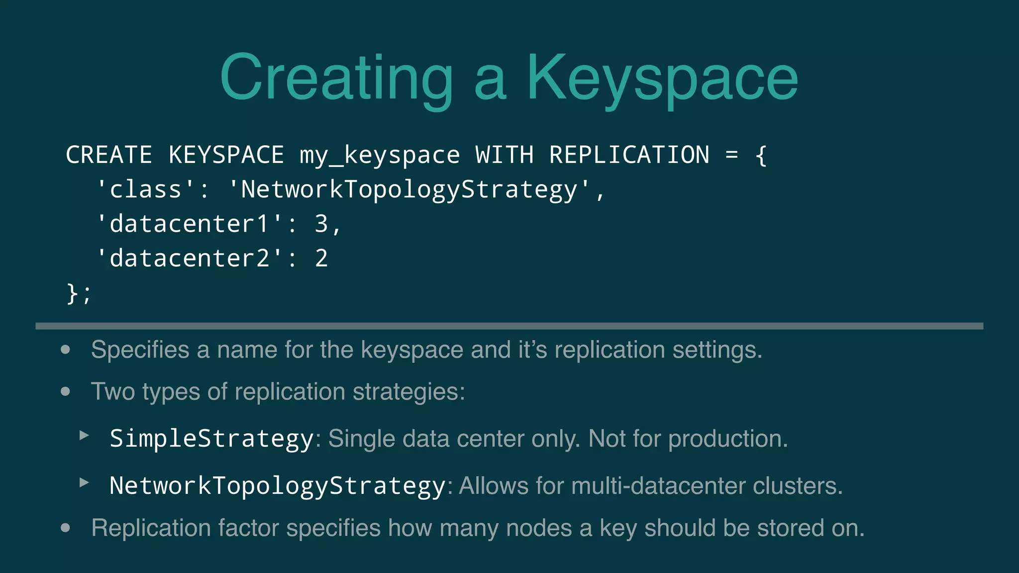 Creating a Keyspace
CREATE KEYSPACE my_keyspace WITH REPLICATION = {
'class': 'NetworkTopologyStrategy',
'datacenter1': 3,
'datacenter2': 2
};
• Speciﬁes a name for the keyspace and it’s replication settings.
• Two types of replication strategies:
‣ SimpleStrategy: Single data center only. Not for production.
‣ NetworkTopologyStrategy: Allows for multi-datacenter clusters.
• Replication factor speciﬁes how many nodes a key should be stored on.
 
