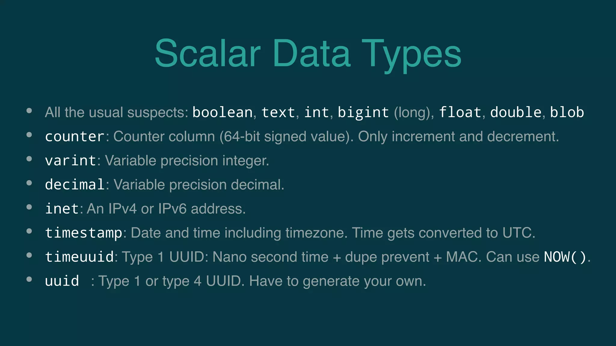 Scalar Data Types
• All the usual suspects: boolean, text, int, bigint (long), float, double, blob
• counter: Counter column (64-bit signed value). Only increment and decrement.
• varint: Variable precision integer.
• decimal: Variable precision decimal.
• inet: An IPv4 or IPv6 address.
• timestamp: Date and time including timezone. Time gets converted to UTC.
• timeuuid: Type 1 UUID: Nano second time + dupe prevent + MAC. Can use NOW().
• uuid : Type 1 or type 4 UUID. Have to generate your own.
 