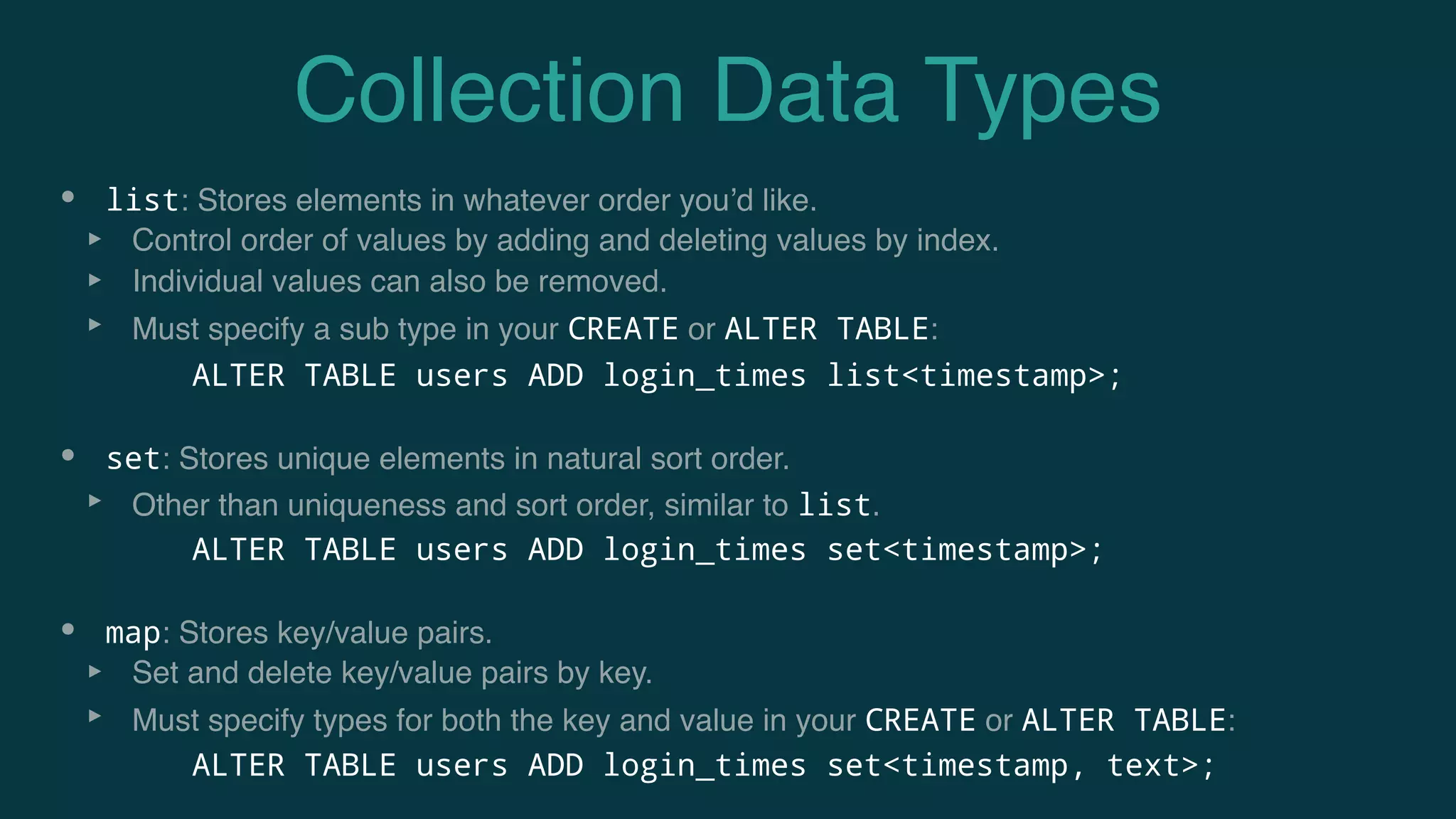 Collection Data Types
• list: Stores elements in whatever order you’d like.
‣ Control order of values by adding and deleting values by index.
‣ Individual values can also be removed.
‣ Must specify a sub type in your CREATE or ALTER TABLE:
• set: Stores unique elements in natural sort order.
‣ Other than uniqueness and sort order, similar to list.
• map: Stores key/value pairs.
‣ Set and delete key/value pairs by key.
‣ Must specify types for both the key and value in your CREATE or ALTER TABLE:
ALTER TABLE users ADD login_times list<timestamp>;
ALTER TABLE users ADD login_times set<timestamp>;
ALTER TABLE users ADD login_times set<timestamp, text>;
 