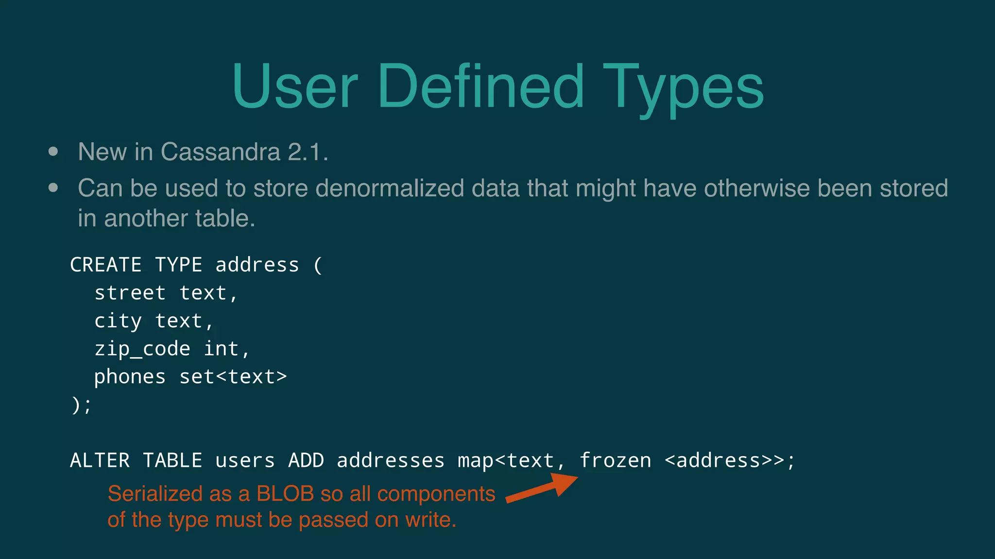 User Deﬁned Types
• New in Cassandra 2.1.
• Can be used to store denormalized data that might have otherwise been stored
in another table.
CREATE TYPE address (
street text,
city text,
zip_code int,
phones set<text>
);
ALTER TABLE users ADD addresses map<text, frozen <address>>;
Serialized as a BLOB so all components
of the type must be passed on write.
 