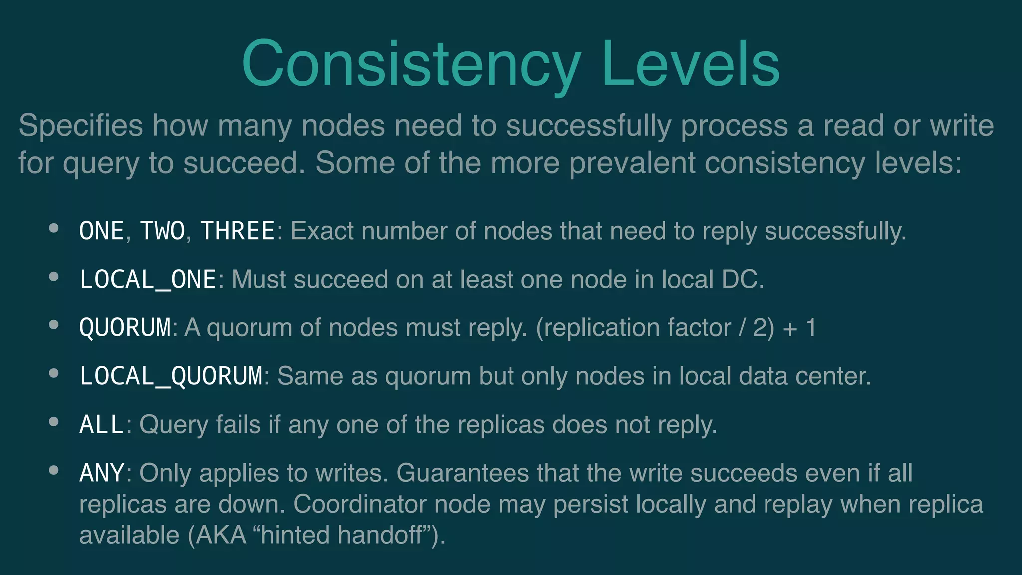 Consistency Levels
• ONE, TWO, THREE: Exact number of nodes that need to reply successfully.
• LOCAL_ONE: Must succeed on at least one node in local DC.
• QUORUM: A quorum of nodes must reply. (replication factor / 2) + 1
• LOCAL_QUORUM: Same as quorum but only nodes in local data center.
• ALL: Query fails if any one of the replicas does not reply.
• ANY: Only applies to writes. Guarantees that the write succeeds even if all
replicas are down. Coordinator node may persist locally and replay when replica
available (AKA “hinted handoff”).
Speciﬁes how many nodes need to successfully process a read or write
for query to succeed. Some of the more prevalent consistency levels:
 