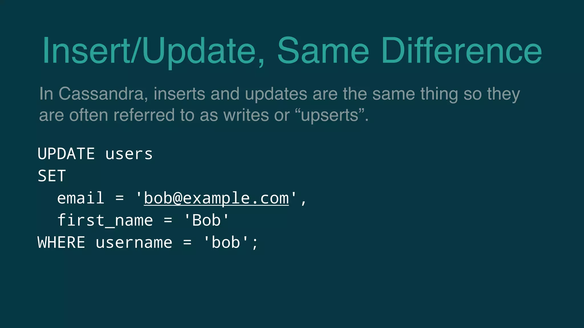 Insert/Update, Same Difference
UPDATE users
SET
email = 'bob@example.com',
first_name = 'Bob'
WHERE username = 'bob';
In Cassandra, inserts and updates are the same thing so they
are often referred to as writes or “upserts”.
 