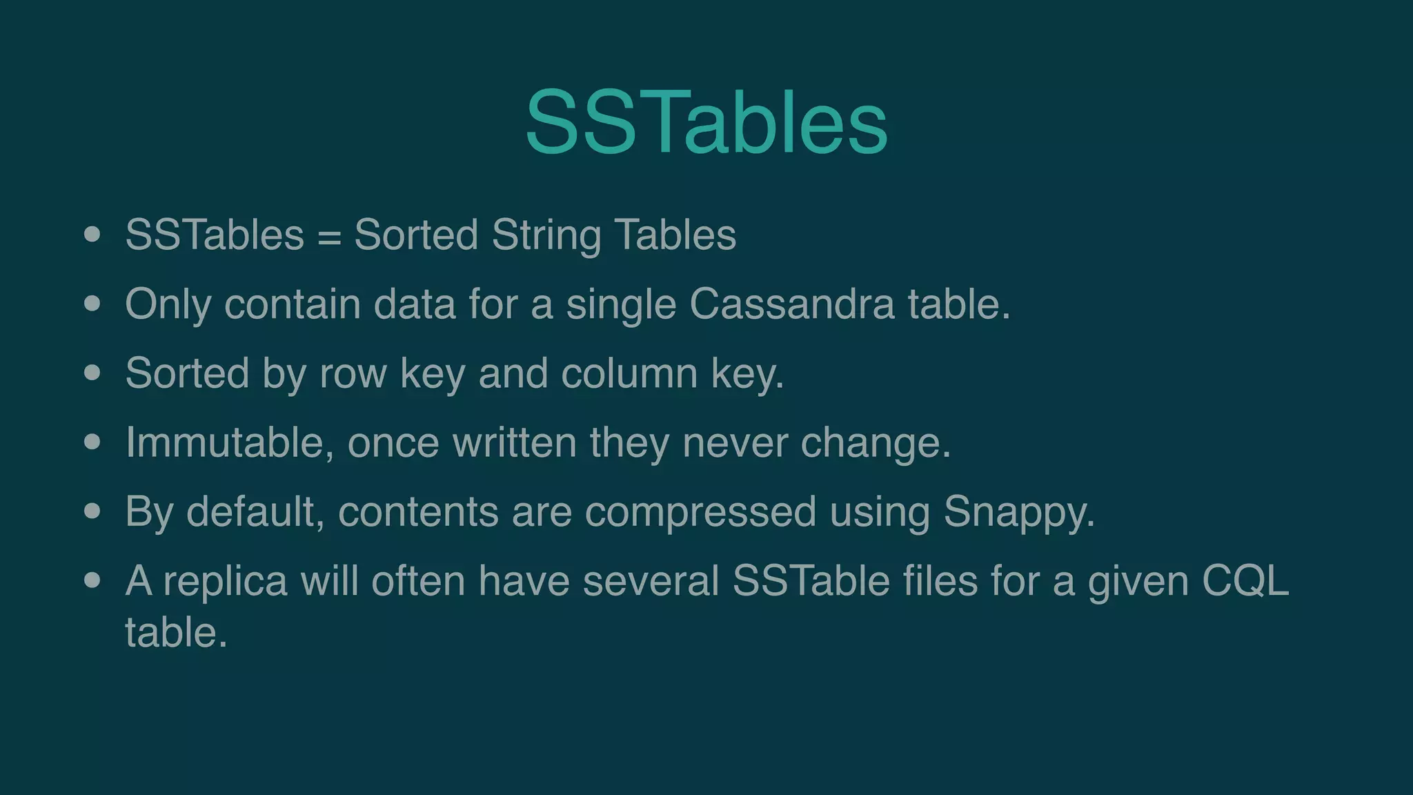 SSTables
• SSTables = Sorted String Tables
• Only contain data for a single Cassandra table.
• Sorted by row key and column key.
• Immutable, once written they never change.
• By default, contents are compressed using Snappy.
• A replica will often have several SSTable ﬁles for a given CQL
table.
 