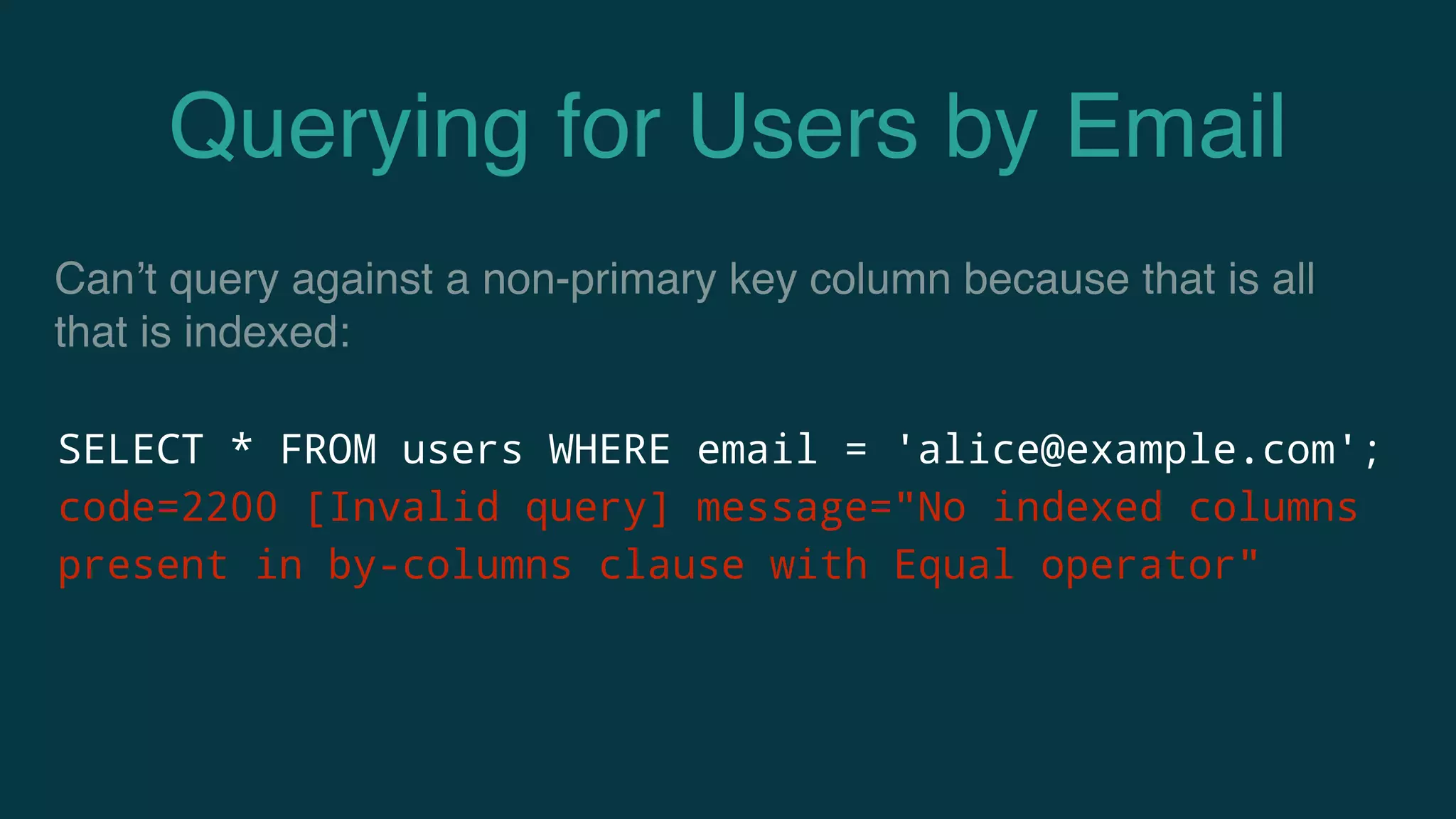 Querying for Users by Email
SELECT * FROM users WHERE email = 'alice@example.com';
code=2200 [Invalid query] message="No indexed columns
present in by-columns clause with Equal operator"
Can’t query against a non-primary key column because that is all
that is indexed:
 