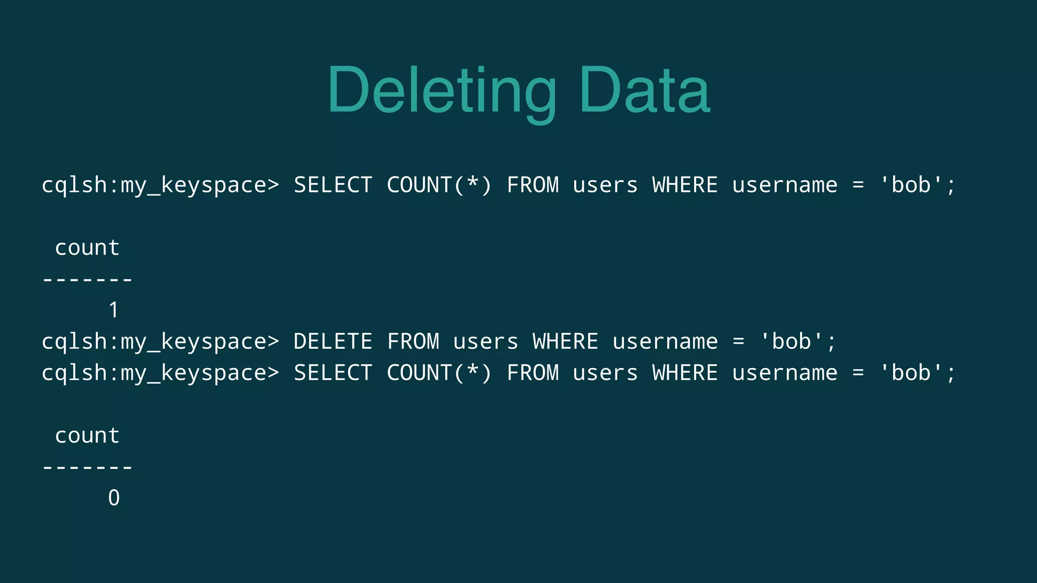 Deleting Data
cqlsh:my_keyspace> SELECT COUNT(*) FROM users WHERE username = 'bob';
count
-------
1
cqlsh:my_keyspace> DELETE FROM users WHERE username = 'bob';
cqlsh:my_keyspace> SELECT COUNT(*) FROM users WHERE username = 'bob';
count
-------
0
 