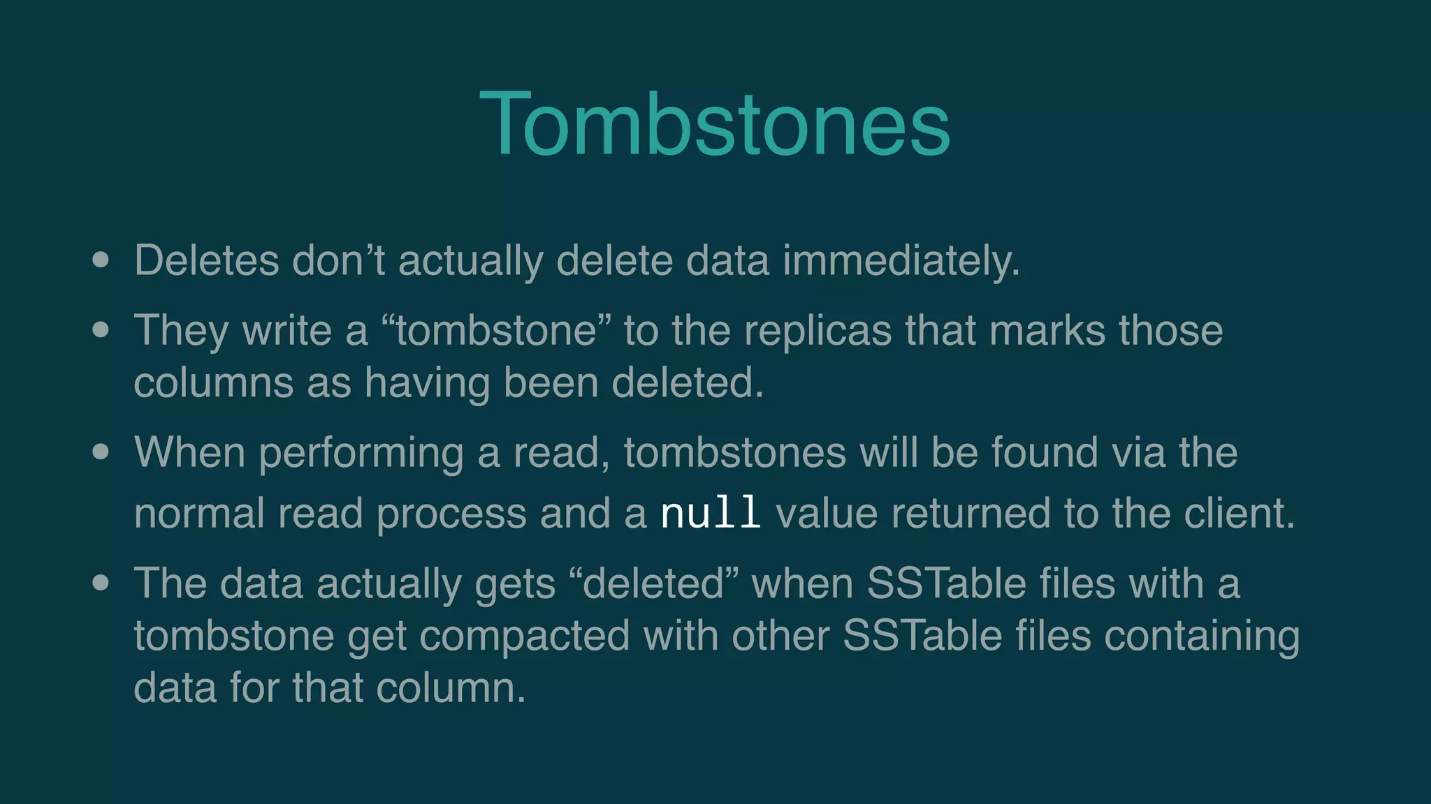 Tombstones
• Deletes don’t actually delete data immediately.
• They write a “tombstone” to the replicas that marks those
columns as having been deleted.
• When performing a read, tombstones will be found via the
normal read process and a null value returned to the client.
• The data actually gets “deleted” when SSTable ﬁles with a
tombstone get compacted with other SSTable ﬁles containing
data for that column.
 
