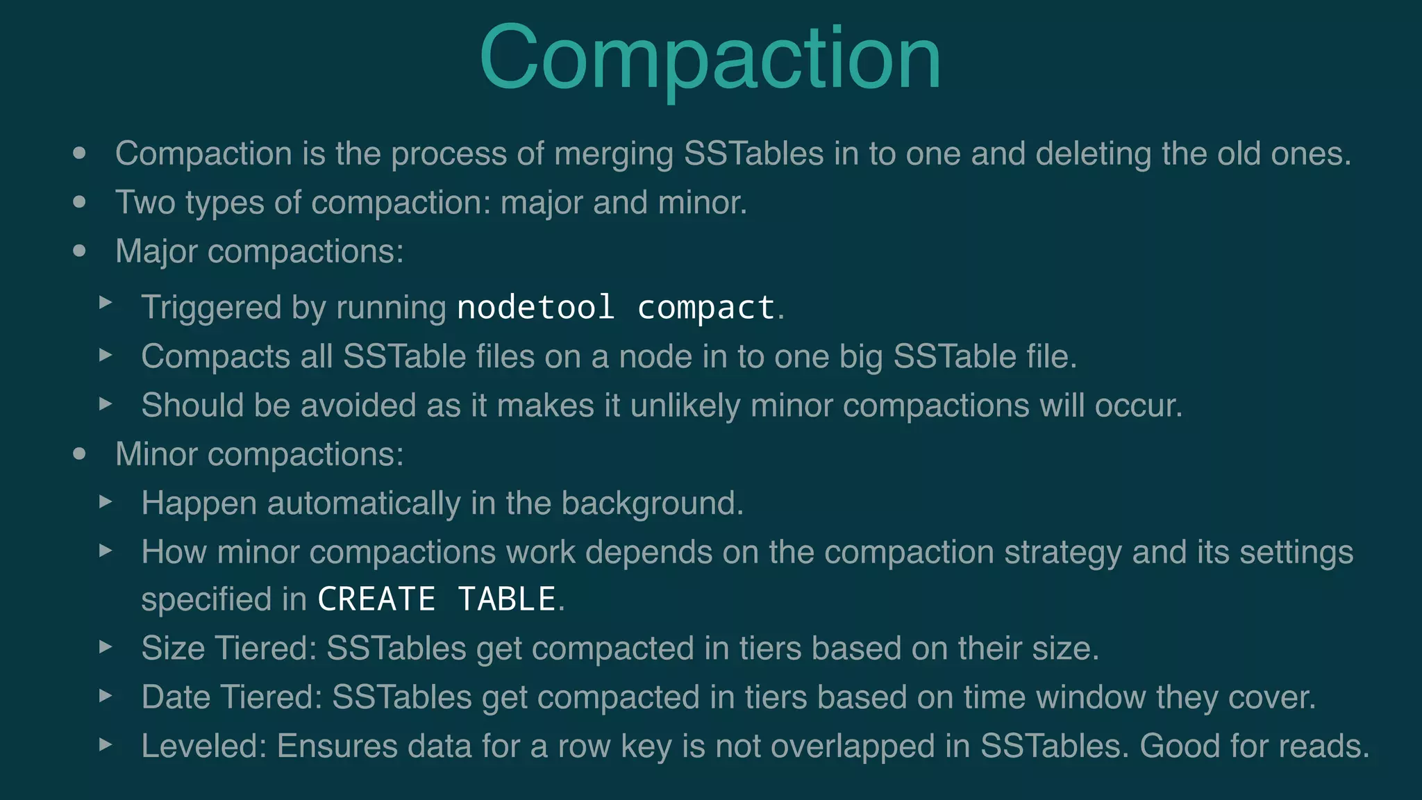 Compaction
• Compaction is the process of merging SSTables in to one and deleting the old ones.
• Two types of compaction: major and minor.
• Major compactions:
‣ Triggered by running nodetool compact.
‣ Compacts all SSTable ﬁles on a node in to one big SSTable ﬁle.
‣ Should be avoided as it makes it unlikely minor compactions will occur.
• Minor compactions:
‣ Happen automatically in the background.
‣ How minor compactions work depends on the compaction strategy and its settings
speciﬁed in CREATE TABLE.
‣ Size Tiered: SSTables get compacted in tiers based on their size.
‣ Date Tiered: SSTables get compacted in tiers based on time window they cover.
‣ Leveled: Ensures data for a row key is not overlapped in SSTables. Good for reads.
 