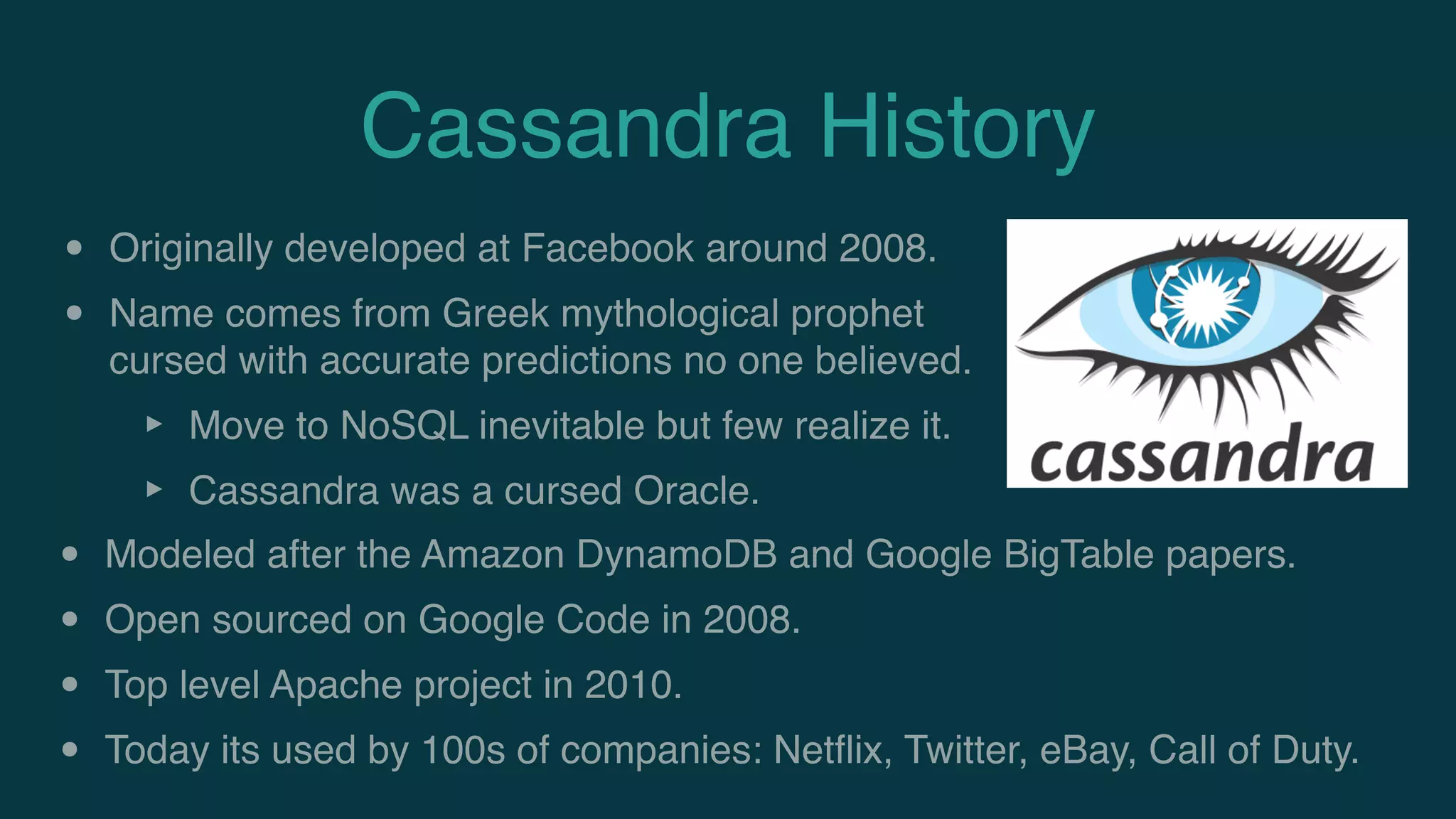 Cassandra History
• Originally developed at Facebook around 2008.
• Name comes from Greek mythological prophet
cursed with accurate predictions no one believed.
‣ Move to NoSQL inevitable but few realize it.
‣ Cassandra was a cursed Oracle.
• Modeled after the Amazon DynamoDB and Google BigTable papers.
• Open sourced on Google Code in 2008.
• Top level Apache project in 2010.
• Today its used by 100s of companies: Netﬂix, Twitter, eBay, Call of Duty.
 