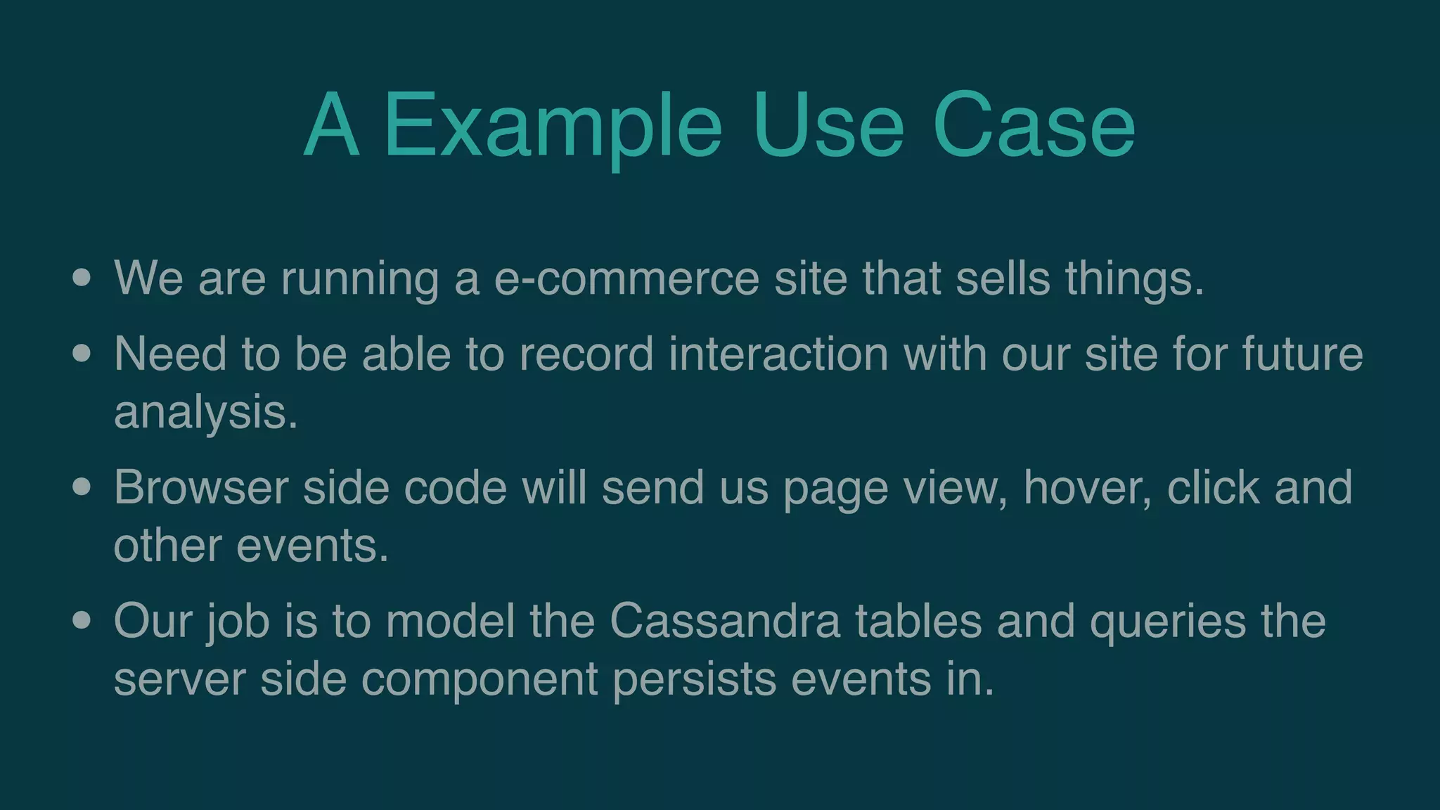 A Example Use Case
• We are running a e-commerce site that sells things.
• Need to be able to record interaction with our site for future
analysis.
• Browser side code will send us page view, hover, click and
other events.
• Our job is to model the Cassandra tables and queries the
server side component persists events in.
 