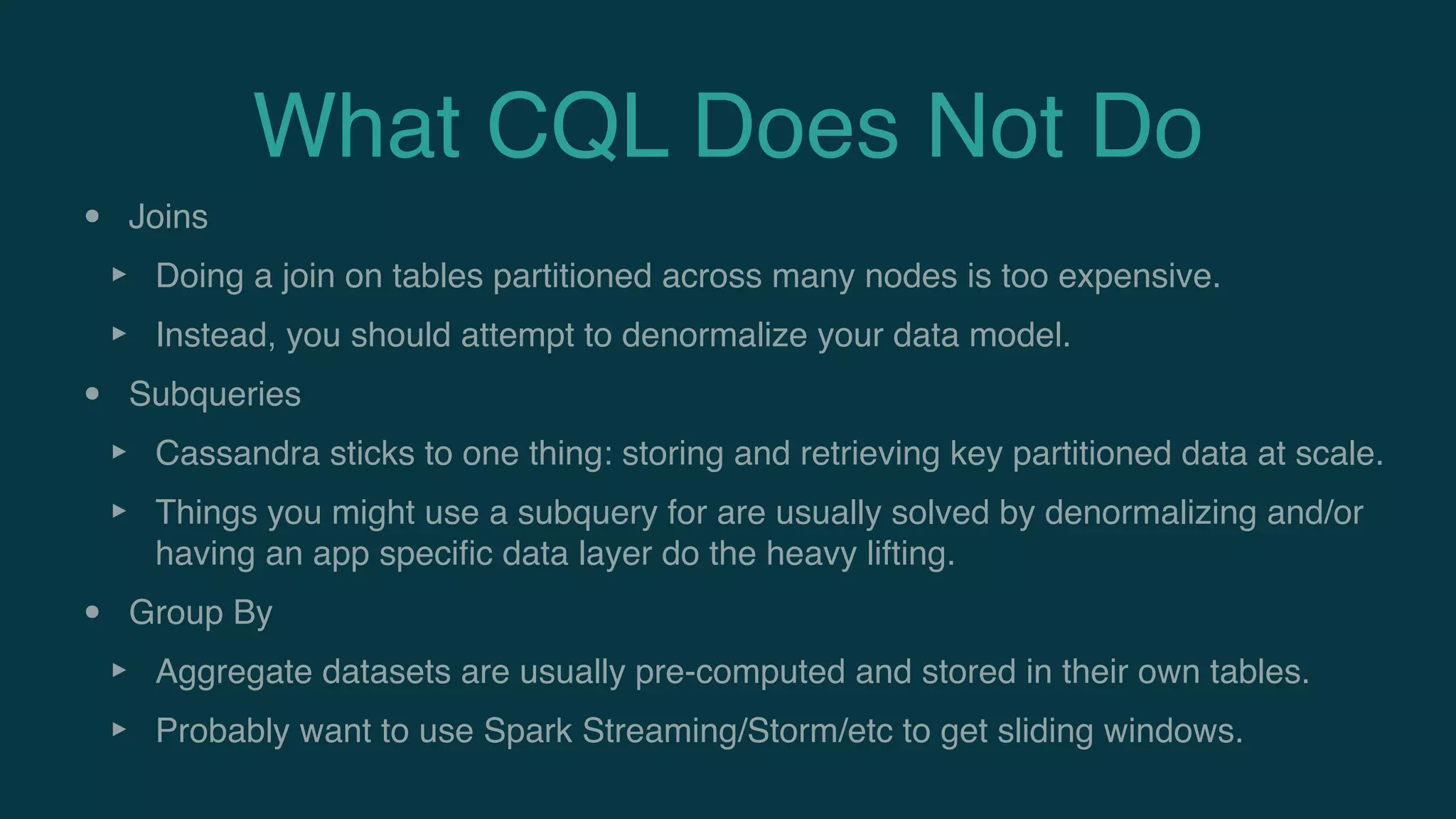 What CQL Does Not Do
• Joins
‣ Doing a join on tables partitioned across many nodes is too expensive.
‣ Instead, you should attempt to denormalize your data model.
• Subqueries
‣ Cassandra sticks to one thing: storing and retrieving key partitioned data at scale.
‣ Things you might use a subquery for are usually solved by denormalizing and/or
having an app speciﬁc data layer do the heavy lifting.
• Group By
‣ Aggregate datasets are usually pre-computed and stored in their own tables.
‣ Probably want to use Spark Streaming/Storm/etc to get sliding windows.
 