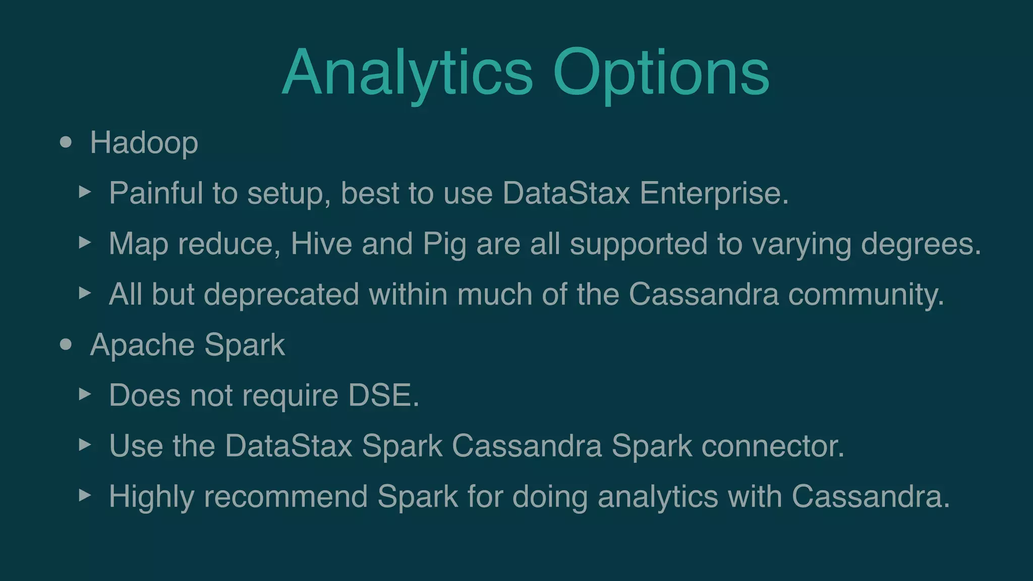 Analytics Options
• Hadoop
‣ Painful to setup, best to use DataStax Enterprise.
‣ Map reduce, Hive and Pig are all supported to varying degrees.
‣ All but deprecated within much of the Cassandra community.
• Apache Spark
‣ Does not require DSE.
‣ Use the DataStax Spark Cassandra Spark connector.
‣ Highly recommend Spark for doing analytics with Cassandra.
 