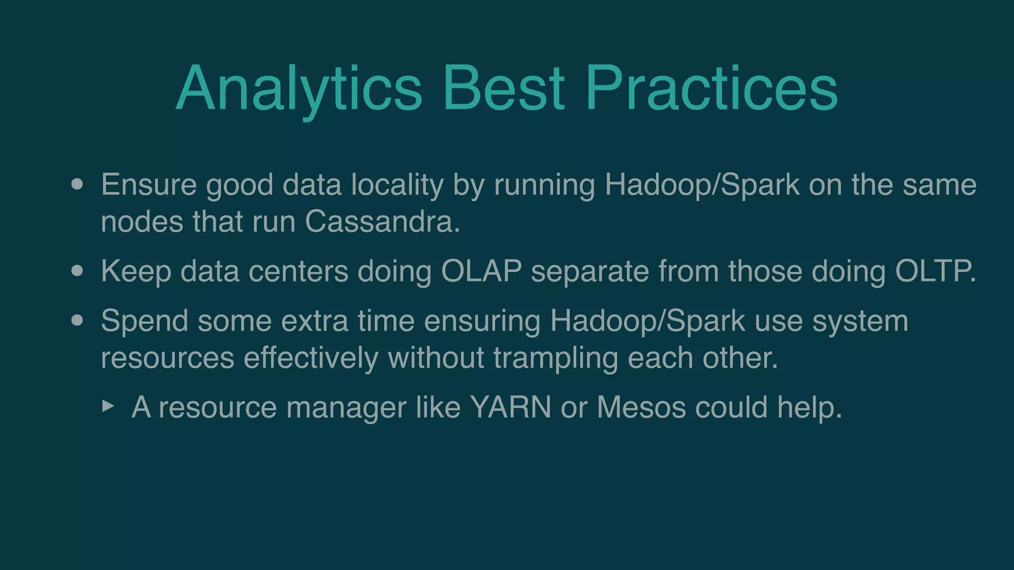 Analytics Best Practices
• Ensure good data locality by running Hadoop/Spark on the same
nodes that run Cassandra.
• Keep data centers doing OLAP separate from those doing OLTP.
• Spend some extra time ensuring Hadoop/Spark use system
resources effectively without trampling each other.
‣ A resource manager like YARN or Mesos could help.
 