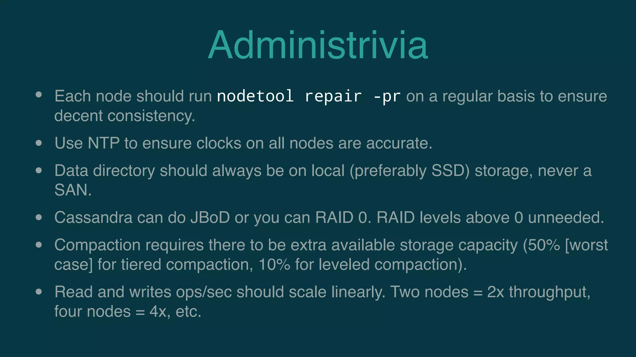 Administrivia
• Each node should run nodetool repair -pr on a regular basis to ensure
decent consistency.
• Use NTP to ensure clocks on all nodes are accurate.
• Data directory should always be on local (preferably SSD) storage, never a
SAN.
• Cassandra can do JBoD or you can RAID 0. RAID levels above 0 unneeded.
• Compaction requires there to be extra available storage capacity (50% [worst
case] for tiered compaction, 10% for leveled compaction).
• Read and writes ops/sec should scale linearly. Two nodes = 2x throughput,
four nodes = 4x, etc.
 