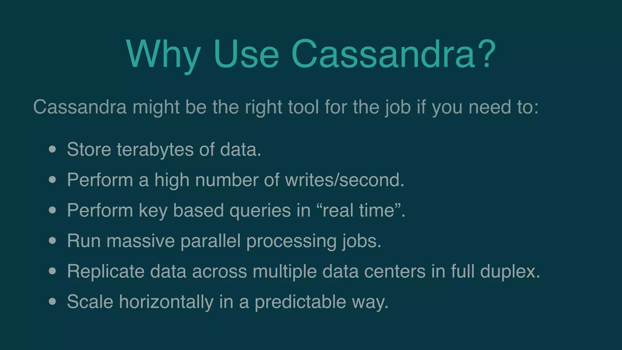 Why Use Cassandra?
• Store terabytes of data.
• Perform a high number of writes/second.
• Perform key based queries in “real time”.
• Run massive parallel processing jobs.
• Replicate data across multiple data centers in full duplex.
• Scale horizontally in a predictable way.
Cassandra might be the right tool for the job if you need to:
 