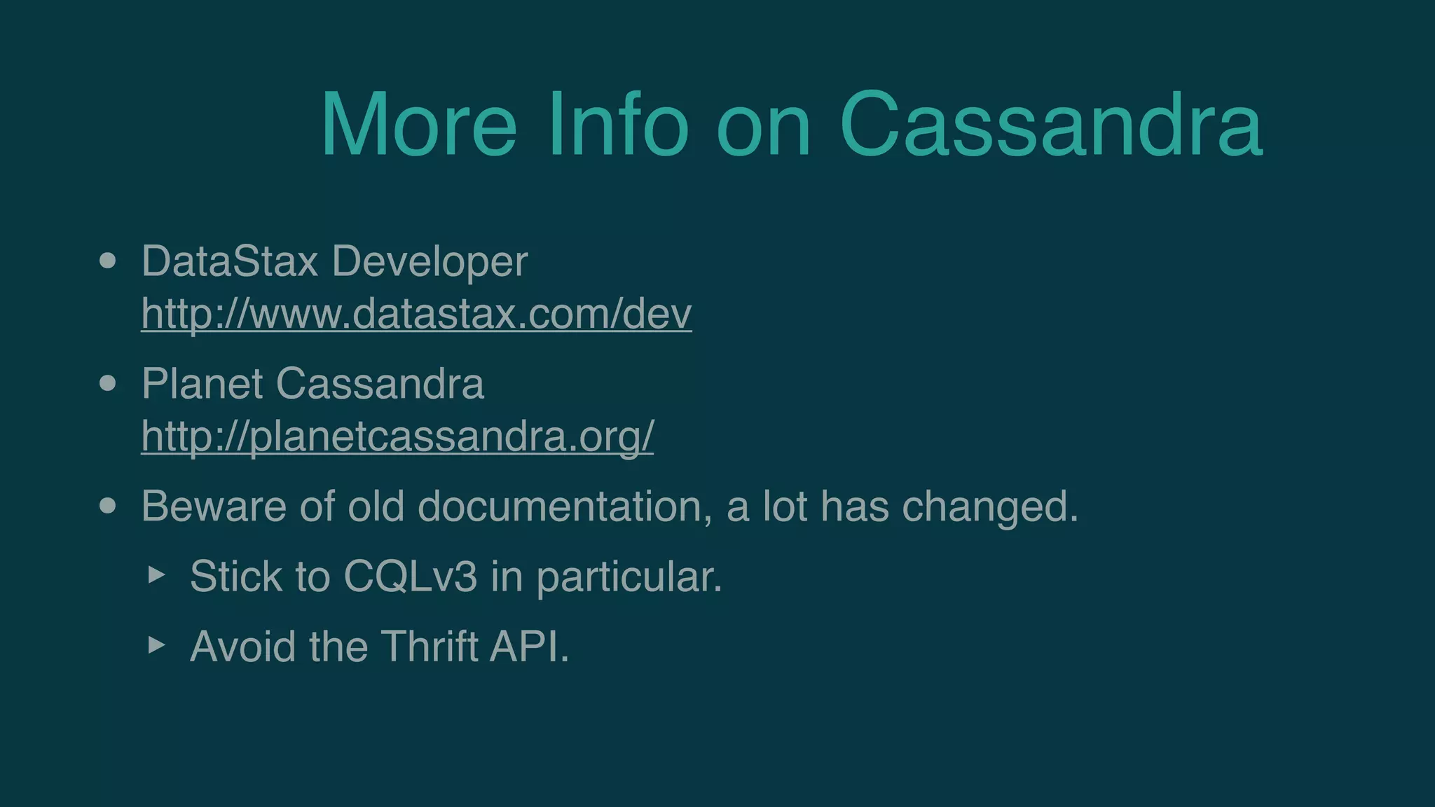 More Info on Cassandra
• DataStax Developer 
http://www.datastax.com/dev
• Planet Cassandra 
http://planetcassandra.org/
• Beware of old documentation, a lot has changed.
‣ Stick to CQLv3 in particular.
‣ Avoid the Thrift API.
 