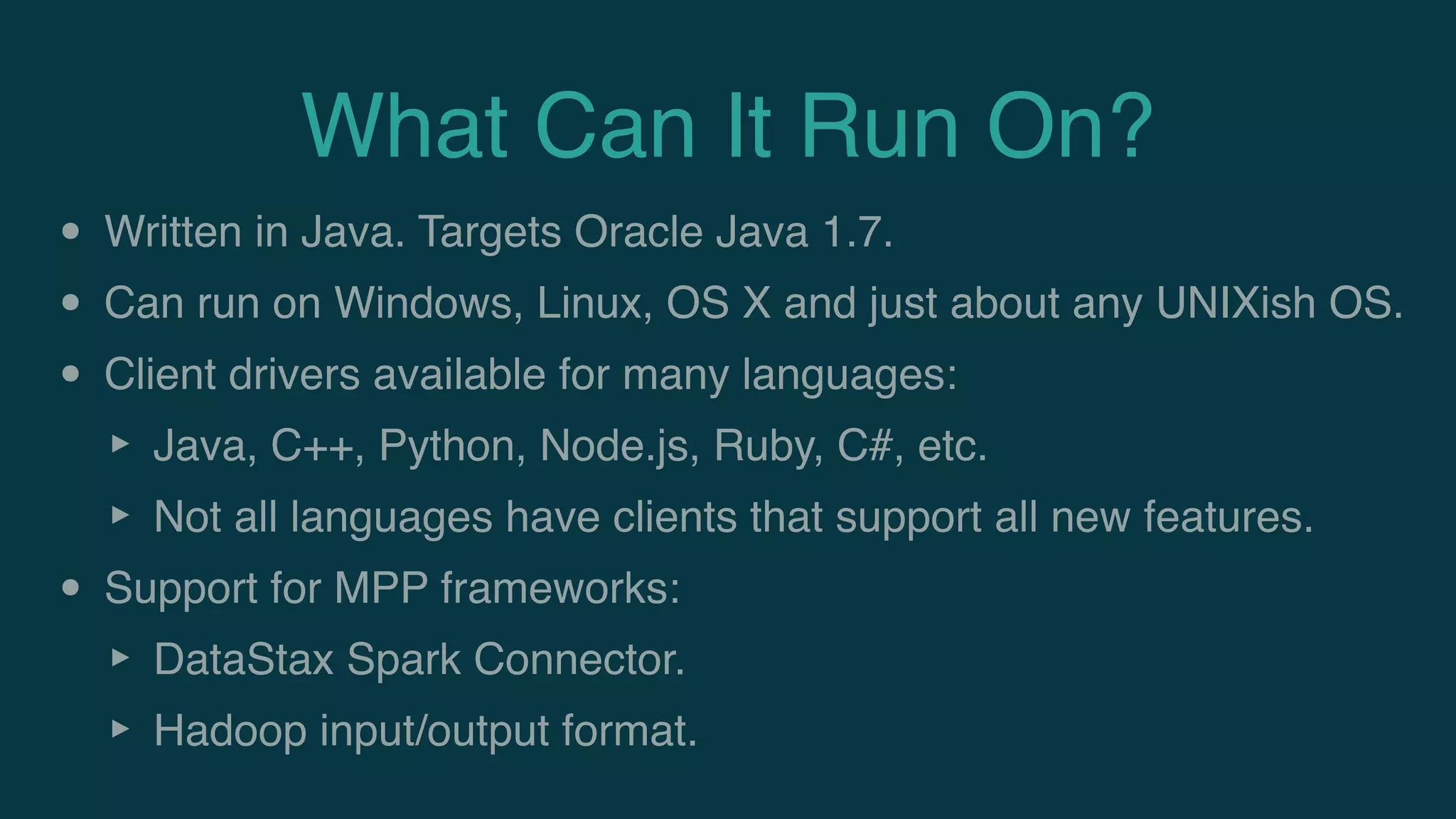 What Can It Run On?
• Written in Java. Targets Oracle Java 1.7.
• Can run on Windows, Linux, OS X and just about any UNIXish OS.
• Client drivers available for many languages:
‣ Java, C++, Python, Node.js, Ruby, C#, etc.
‣ Not all languages have clients that support all new features.
• Support for MPP frameworks:
‣ DataStax Spark Connector.
‣ Hadoop input/output format.
 
