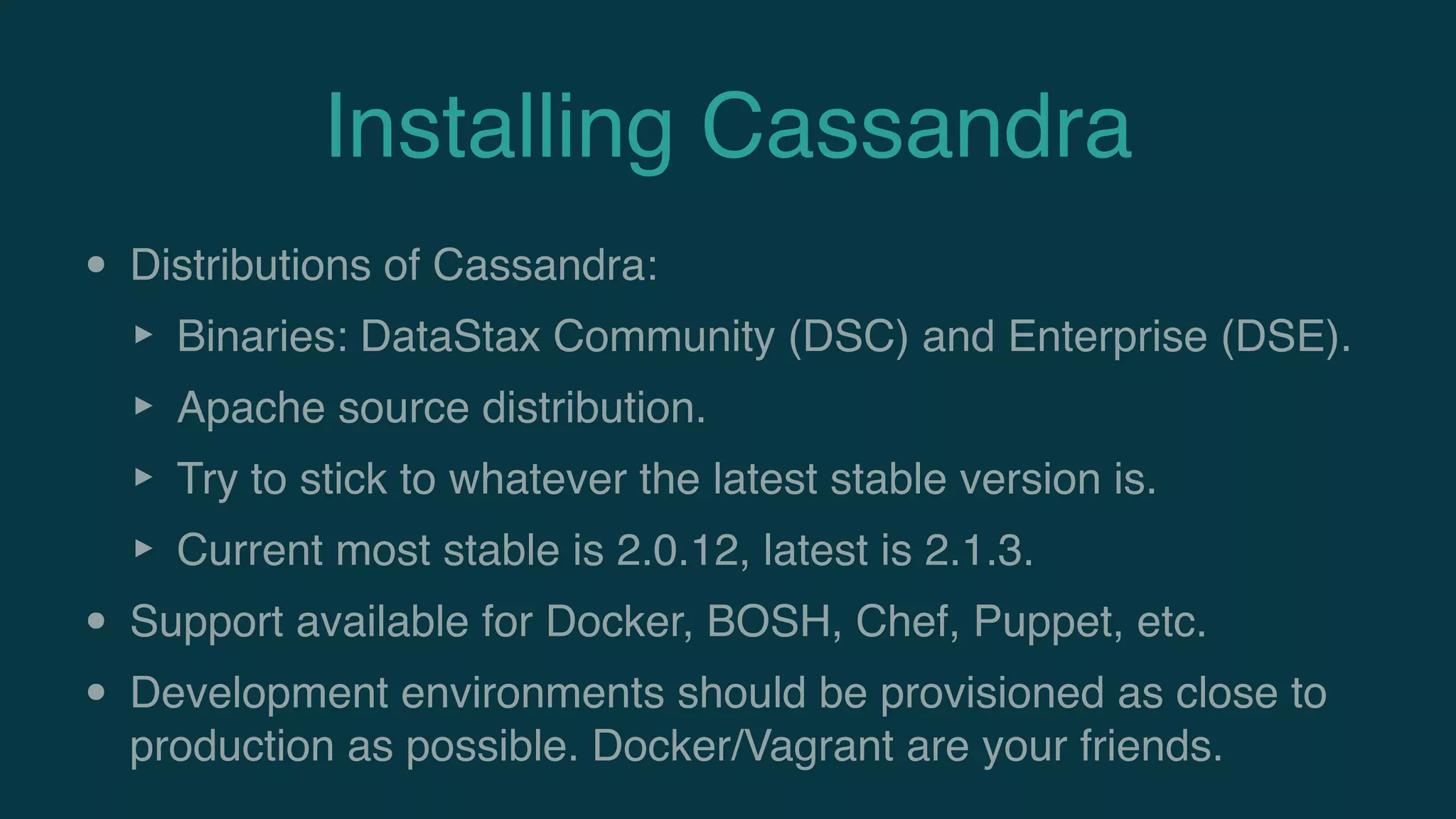 Installing Cassandra
• Distributions of Cassandra:
‣ Binaries: DataStax Community (DSC) and Enterprise (DSE).
‣ Apache source distribution.
‣ Try to stick to whatever the latest stable version is.
‣ Current most stable is 2.0.12, latest is 2.1.3.
• Support available for Docker, BOSH, Chef, Puppet, etc.
• Development environments should be provisioned as close to
production as possible. Docker/Vagrant are your friends.
 