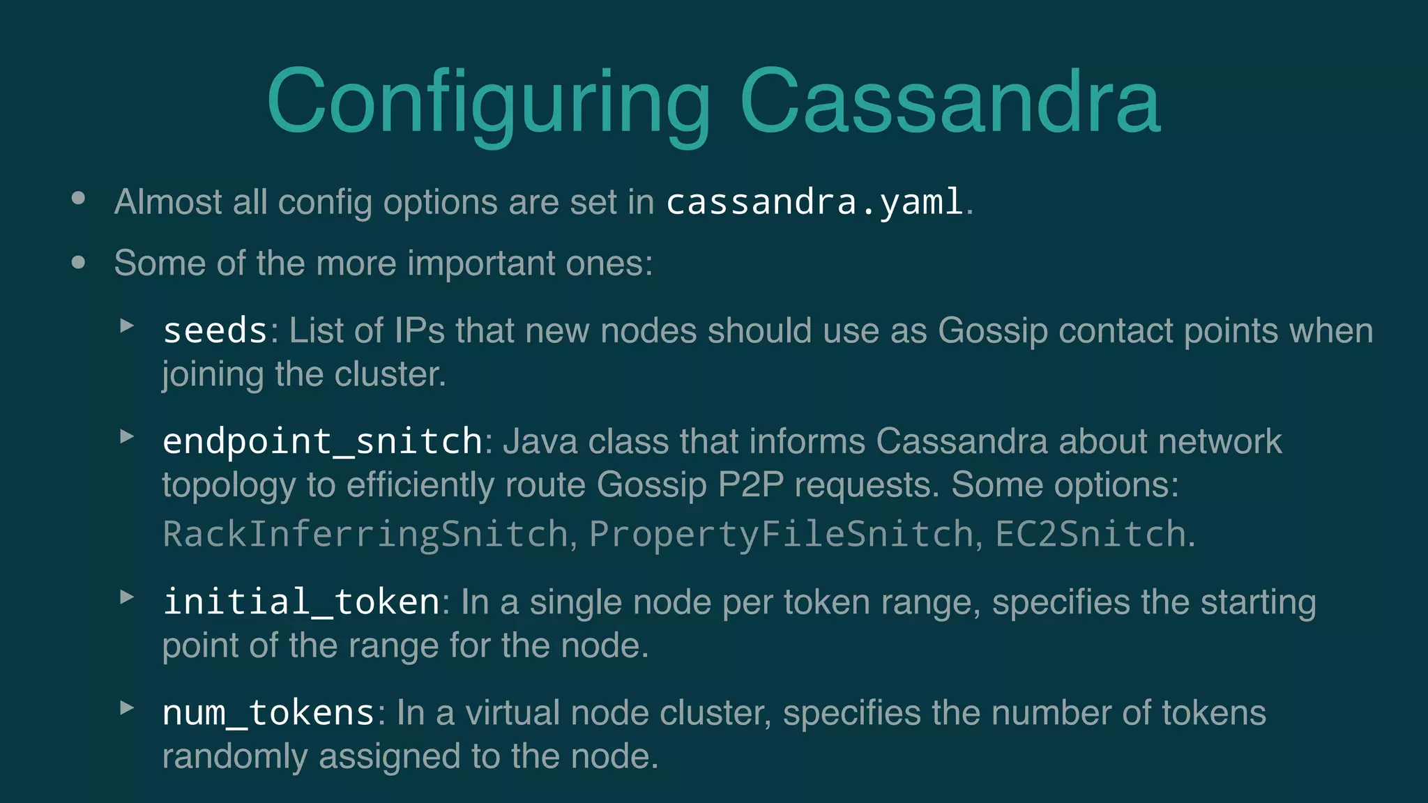 Conﬁguring Cassandra
• Almost all conﬁg options are set in cassandra.yaml.
• Some of the more important ones:
‣ seeds: List of IPs that new nodes should use as Gossip contact points when
joining the cluster.
‣ endpoint_snitch: Java class that informs Cassandra about network
topology to efﬁciently route Gossip P2P requests. Some options:
RackInferringSnitch, PropertyFileSnitch, EC2Snitch.
‣ initial_token: In a single node per token range, speciﬁes the starting
point of the range for the node.
‣ num_tokens: In a virtual node cluster, speciﬁes the number of tokens
randomly assigned to the node.
 