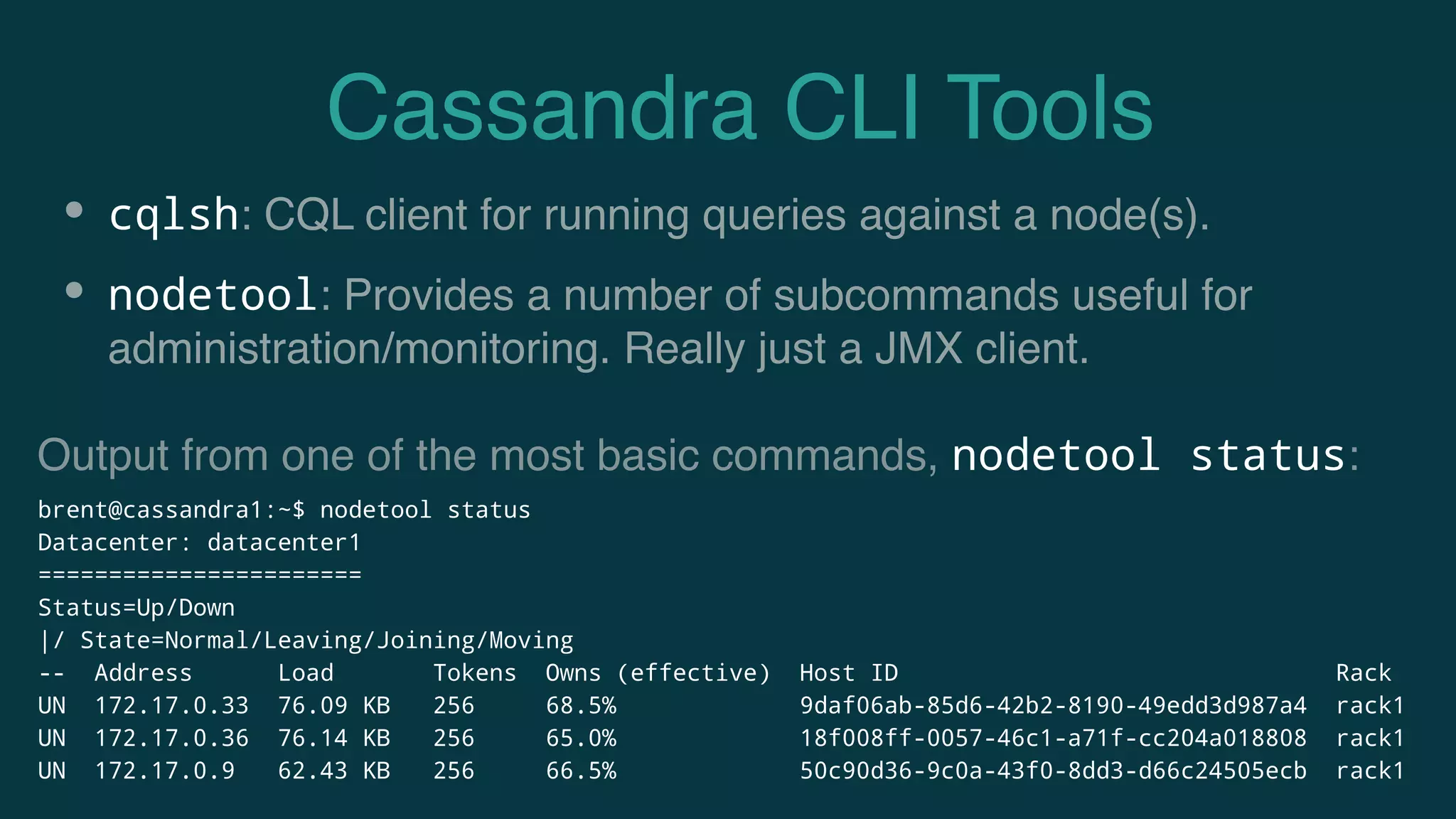 Cassandra CLI Tools
• cqlsh: CQL client for running queries against a node(s).
• nodetool: Provides a number of subcommands useful for
administration/monitoring. Really just a JMX client.
brent@cassandra1:~$ nodetool status
Datacenter: datacenter1
=======================
Status=Up/Down
|/ State=Normal/Leaving/Joining/Moving
-- Address Load Tokens Owns (effective) Host ID Rack
UN 172.17.0.33 76.09 KB 256 68.5% 9daf06ab-85d6-42b2-8190-49edd3d987a4 rack1
UN 172.17.0.36 76.14 KB 256 65.0% 18f008ff-0057-46c1-a71f-cc204a018808 rack1
UN 172.17.0.9 62.43 KB 256 66.5% 50c90d36-9c0a-43f0-8dd3-d66c24505ecb rack1
Output from one of the most basic commands, nodetool status:
 