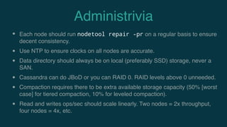 Administrivia
• Each node should run nodetool repair -pr on a regular basis to ensure
decent consistency.
• Use NTP to ensure clocks on all nodes are accurate.
• Data directory should always be on local (preferably SSD) storage, never a
SAN.
• Cassandra can do JBoD or you can RAID 0. RAID levels above 0 unneeded.
• Compaction requires there to be extra available storage capacity (50% [worst
case] for tiered compaction, 10% for leveled compaction).
• Read and writes ops/sec should scale linearly. Two nodes = 2x throughput,
four nodes = 4x, etc.
 