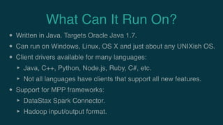 What Can It Run On?
• Written in Java. Targets Oracle Java 1.7.
• Can run on Windows, Linux, OS X and just about any UNIXish OS.
• Client drivers available for many languages:
‣ Java, C++, Python, Node.js, Ruby, C#, etc.
‣ Not all languages have clients that support all new features.
• Support for MPP frameworks:
‣ DataStax Spark Connector.
‣ Hadoop input/output format.
 