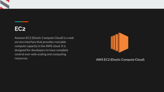 EC2
Amazon EC2 (Elastic Compute Cloud) is a web
service interface that provides resizable
compute capacity in the AWS cloud. It is
designed for developers to have complete
control over web-scaling and computing
resources. AWS EC2 (Elastic Compute Cloud)
 