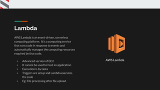 Lambda
AWS Lambda is an event-driven, serverless
computing platform. It is a computing service
that runs code in response to events and
automatically manages the computing resources
required by that code.
● Advanced version of EC2
● It cannot be used to host an application
● Execution is by tasks
● Triggers are setup and Lambda executes
the code
● Eg: File processing after ﬁle upload.
AWS Lambda
 