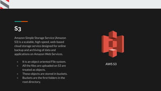 S3
Amazon Simple Storage Service (Amazon
S3) is a scalable, high-speed, web-based
cloud storage service designed for online
backup and archiving of data and
applications on Amazon Web Services.
● It is an object oriented File system.
● All the ﬁles are uploaded on S3 are
treated as objects.
● These objects are stored in buckets.
● Buckets are the ﬁrst folders in the
root directory.
AWS S3
 