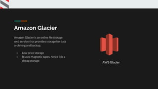 Amazon Glacier
Amazon Glacier is an online ﬁle storage
web service that provides storage for data
archiving and backup.
● Low price storage
● It uses Magnetic tapes, hence it is a
cheap storage
AWS Glacier
 