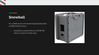 Snowball
It is a AWS service of transferring data physically
to AWS Infrastructure.
● Snowball is a physical device (50-80 TB)
which is used to transfer data.
 