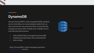 DynamoDB
Amazon DynamoDB is a fully managed NoSQL database
service that allows to create database tables that can
store and retrieve any amount of data. It automatically
manages the data trafﬁc of tables over multiple servers
and maintains performance.
● Only NoSQL DB are managed by DynamoDB
● Updating and patching is done automatically
● Auto-scaling
Note: DynamoDB is a fully managed proprietary
NoSQL database service
 