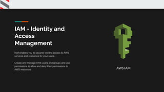 IAM - Identity and
Access
Management
IAM enables you to securely control access to AWS
services and resources for your users.
Create and manage AWS users and groups and use
permissions to allow and deny their permissions to
AWS resources. AWS IAM
 