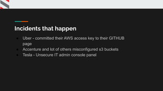 Incidents that happen
● Uber - committed their AWS access key to their GITHUB
page
● Accenture and lot of others misconfigured s3 buckets
● Tesla - Unsecure IT admin console panel
 