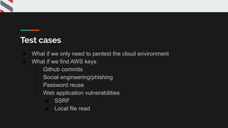 Test cases
● What if we only need to pentest the cloud environment
● What if we find AWS keys
○ Github commits
○ Social engineering/phishing
○ Password reuse
○ Web application vulnerabilities
■ SSRF
■ Local file read
 