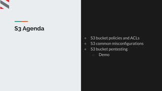 S3 Agenda
● S3 bucket policies and ACLs
● S3 common misconﬁgurations
● S3 bucket pentesting
○ Demo
 