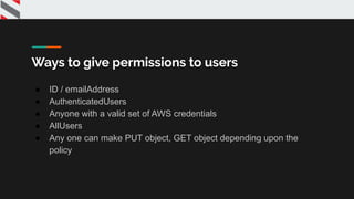 Ways to give permissions to users
● ID / emailAddress
● AuthenticatedUsers
● Anyone with a valid set of AWS credentials
● AllUsers
● Any one can make PUT object, GET object depending upon the
policy
 