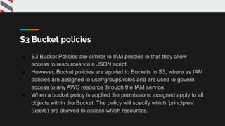 S3 Bucket policies
● S3 Bucket Policies are similar to IAM policies in that they allow
access to resources via a JSON script.
● However, Bucket policies are applied to Buckets in S3, where as IAM
policies are assigned to user/groups/roles and are used to govern
access to any AWS resource through the IAM service.
● When a bucket policy is applied the permissions assigned apply to all
objects within the Bucket. The policy will specify which ‘principles’
(users) are allowed to access which resources.
 
