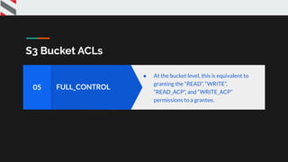 S3 Bucket ACLs
FULL_CONTROL05
● At the bucket level, this is equivalent to
granting the “READ”, “WRITE”,
“READ_ACP”, and “WRITE_ACP”
permissions to a grantee.
 