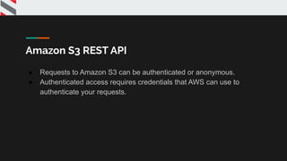 Amazon S3 REST API
● Requests to Amazon S3 can be authenticated or anonymous.
● Authenticated access requires credentials that AWS can use to
authenticate your requests.
 