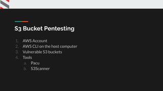 S3 Bucket Pentesting
1. AWS Account
2. AWS CLI on the host computer
3. Vulnerable S3 buckets
4. Tools
a. Pacu
b. S3Scanner
 