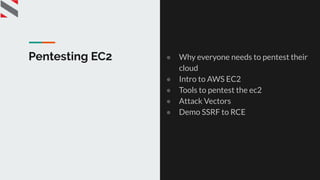 Pentesting EC2 ● Why everyone needs to pentest their
cloud
● Intro to AWS EC2
● Tools to pentest the ec2
● Attack Vectors
● Demo SSRF to RCE
 