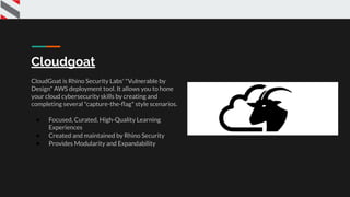 Cloudgoat
CloudGoat is Rhino Security Labs' "Vulnerable by
Design" AWS deployment tool. It allows you to hone
your cloud cybersecurity skills by creating and
completing several "capture-the-ﬂag" style scenarios.
● Focused, Curated, High-Quality Learning
Experiences
● Created and maintained by Rhino Security
● Provides Modularity and Expandability
 