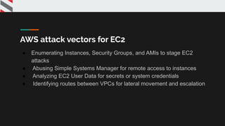 AWS attack vectors for EC2
● Enumerating Instances, Security Groups, and AMIs to stage EC2
attacks
● Abusing Simple Systems Manager for remote access to instances
● Analyzing EC2 User Data for secrets or system credentials
● Identifying routes between VPCs for lateral movement and escalation
 