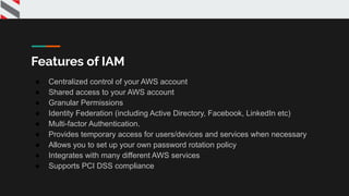 Features of IAM
● Centralized control of your AWS account
● Shared access to your AWS account
● Granular Permissions
● Identity Federation (including Active Directory, Facebook, LinkedIn etc)
● Multi-factor Authentication.
● Provides temporary access for users/devices and services when necessary
● Allows you to set up your own password rotation policy
● Integrates with many different AWS services
● Supports PCI DSS compliance
 