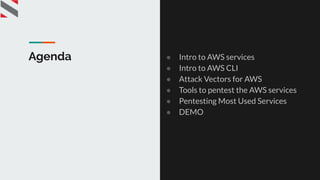 Agenda ● Intro to AWS services
● Intro to AWS CLI
● Attack Vectors for AWS
● Tools to pentest the AWS services
● Pentesting Most Used Services
● DEMO
 