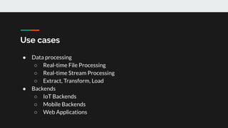 Use cases
● Data processing
○ Real-time File Processing
○ Real-time Stream Processing
○ Extract, Transform, Load
● Backends
○ IoT Backends
○ Mobile Backends
○ Web Applications
 