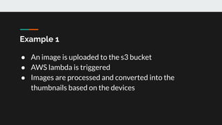 Example 1
● An image is uploaded to the s3 bucket
● AWS lambda is triggered
● Images are processed and converted into the
thumbnails based on the devices
 