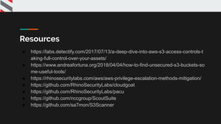 Resources
● https://labs.detectify.com/2017/07/13/a-deep-dive-into-aws-s3-access-controls-t
aking-full-control-over-your-assets/
● https://www.andreafortuna.org/2018/04/04/how-to-find-unsecured-s3-buckets-so
me-useful-tools/
● https://rhinosecuritylabs.com/aws/aws-privilege-escalation-methods-mitigation/
● https://github.com/RhinoSecurityLabs/cloudgoat
● https://github.com/RhinoSecurityLabs/pacu
● https://github.com/nccgroup/ScoutSuite
● https://github.com/sa7mon/S3Scanner
 