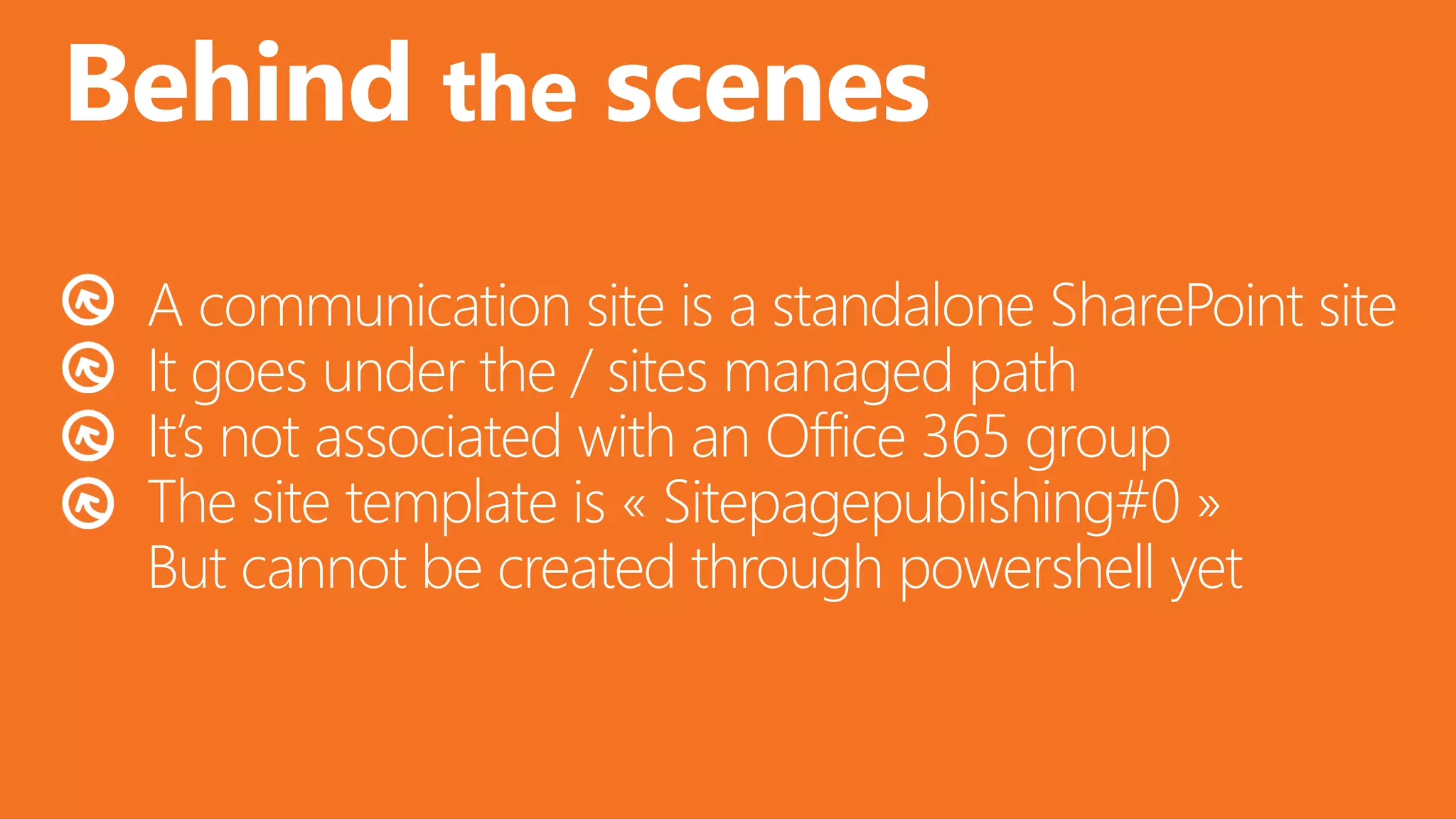 @valleelp
Behind the scenes
A communication site is a standalone SharePoint site
It goes under the / sites managed path
It’s not associated with an Office 365 group
The site template is « Sitepagepublishing#0 »
But cannot be created through powershell yet
 